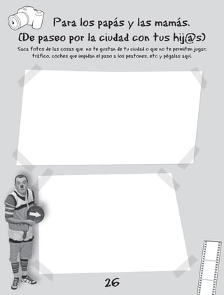 Para los papás y las mamás.
(De paseo por la ciudad con tus hij@s)
Saca fotos de las cosas que no te gustan de tu ciudad o que no te permiten jugar;
      tráfico, coches que impidan el paso a los peatones, etc y pégalas aquí.




                                     26
 