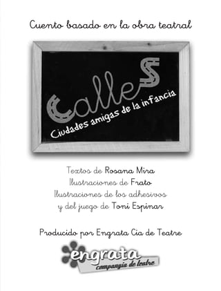 Cuento basado en la obra teatral




        Textos de Rosana Mira
         Ilustraciones de Frato
    Ilustraciones de los adhesivos
      y del juego de Toni Espinar

 Producido por Engrata Cia de Teatre
 