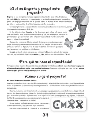 ¿Qué es Engrata y porqué este
             proyecto?
Engrata es una compañía dedicada especialmente al teatro para niños. Desde sus
inicios (1.999), ha producido 10 espectáculos, ocho de ellos infantiles y en todos ellos
prima un lenguaje emocional con el que se acerca al mundo de los niños haciéndoles
partícipes y protagonistas de la historia que cuentan los personajes.
   Como complemento a sus espectáculos publican cuentos basados en los mismos, con su
correspondiente propuesta didáctica.
   En los últimos años Engrata se ha decantado por utilizar el teatro como
una herramienta más en el sistema Educativo y con sus propuestas, basadas en
problemáticas que conciernen a los niños en la actualidad, intentan transmitir
valores y educación emocional.
   El desarrollo emocional del niño a través del juego es importante pero por
temas de tiempo y por saturación de materias en los Colegios, así como a veces
en la vida familiar, se deja un poco de lado sin darle la importancia que tiene
para la madurez y el equilibrio en el individuo.
   Engrata pretende cubrir ese vacío que existe en la Educación a través del teatro y
para ello son sus últimos espectáculos Caca... y Pista, y ahora éste que presentan: CALLES.



                ¿Para qué se hace el espectáculo?
Principalmente el objetivo del espectáculo es concienciar y reflexionar sobre la importancia del juego para
el desarrollo emocional, social y personal del individuo. Queremos evidenciar que cada vez hay menos
espacios para que los niños puedan jugar en la calle.


                         ¿Cómo surge el proyecto?
El Consell de Xiquets i Xiquetes d’Alzira.
Cuando nos reunimos en el 2.005 con el Consejo de Niños y Niñas de Alzira, empezamos a escuchar de primera
mano los problemas y las carencias que se les presentaban a los niños como ciudadanos y habitantes “activos”
de su ciudad.
    Ellos nos hablaron y estuvimos haciendo un trabajo por equipos, coordinados en todo momento por Eduard
Hervás, del departamento de Educación. Recogimos información e incluso de allí ya salieron algunas ideas
para las escenas que ahora representamos en el espectáculo: Ellos forman parte de él y Pupetes y Fideu son
las VOZ de todos estos niños que representan al conjunto de
niños que viven y conviven en su ciudad.
   Desde aquí un profundo agradecimiento y apoyo para
que estas reuniones y agrupaciones sigan existiendo.
   Los niños que formaban el Consell en el 2.005 fueron:



                                                  34
 