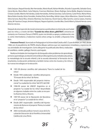 Celia Sanjuan, Raquel Aranda, Mar Hernández, Marta Rosell, Adrian Miralles, Ricardo Cuquerella, Salvador Durà,
Llúcia Borrás, Maria Martí, Carla Palacios, Francisco Martínez, Álvaro Rodrigo, Gema Belda, Begoña Camarasa,
Cristian Candel, Alberto Hernández, Zaida Hernández, Ainhoa Sanchez, Carla Gómez, Carla Pintor, Marta Pérez,
Maria Rubio Aranda, Víctor González, Andrea Peña, Nuria Blay, Adrián López, Alícia Albentosa , Daniel Ferrandis,
Silvia Serrano, Rocio Ríos, Antonio Martínez, Eva Sisternes, Vicent García, Alba Sanchis, Lorena Lázaro, Arantxa
Calvo, Mª Yasmina Crespo, Antonio Vázquez, Nayara Expósito, Lourdes Blas, David Albert y Eduard Hervàs como
director técnico.

Después de esta inyección de moral comenzamos a profundizar en el tema de una Ciudad
para los niños, y a través del libro “Cuando los niños dicen ¡¡¡BASTA!!!”, entramos en
contacto con Francesco Tonucci (FRATO), quien nos brindó su apoyo y colaboración, eso
sí, como intermediaria y traductora nuestra ahora amiga :la amable y dispuesta Inma
Beta.
    Francesco Tonucci , licenciado en Pedagogía en la universidad Catolica del S. Cuore de Milán, en 1963, desde
1968, con el pseudónimo de FRATO, diseña dibujos satíricos que son expresiones inmediatas y expresivas de
sus actividades de investigación. Como dibujante ha publicado diez libros, traducidos
al castellano, catalán, gallego, francés y portugués.
    Realiza actividades de investigación de búsqueda sobre problemas de aprendizaje:
primeros aprendizajes, la relación entre el desarrollo cognitivo y los métodos educativos,
la metodología de la escuela infantil y de la escuela elemental, la formación de los
enseñantes, la educación ambiental y también temas como los museos y los niños y
las nuevas tecnologias en la educación.


   J    1991-99 director científico del Laboratorio “Fano la ciudad de los
        niños”.
   J    Desde 1993 colaborador científico del proyecto
        “El museo de los niños” de Roma
   J    Desde 1995 responsable del proyecto interna-
        cional “La ciudad de los niños” del ISTC del CNR
   J    1996-99 asesor de uNICEF Argentina en el
        proyecto “La ciudad de los niños” desarrollado
        en algunas ciudades entre las cuales se encuen-
        tra Buenos Aires y Rosario.
   J    1997-99 asesor de la Diputación de Barcelona
        en el proyecto “La ciudad de los niños”.
   J    Desde 2001 responsable científico del Ayunta-
        miento de Roma en el proyecto “Roma, la ciudad
        de los niños“.
   J    2003 nombrado profesor honoris causa de la Fa-
        cultad de Educación de la Pontificia universidad
        Católica de Lima (Perù).




                                               35
 