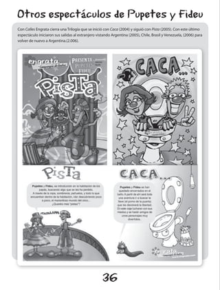 Otros espectáculos de Pupetes y Fideu
Con Calles Engrata cierra una Trilogía que se inició con Caca (2004) y siguió con Pista (2005). Con este último
espectáculo iniciaron sus salidas al extranjero vistando Argentina (2005), Chile, Brasil y Venezuela, (2006) para
volver de nuevo a Argentina.(2.006).




                                                   36
 