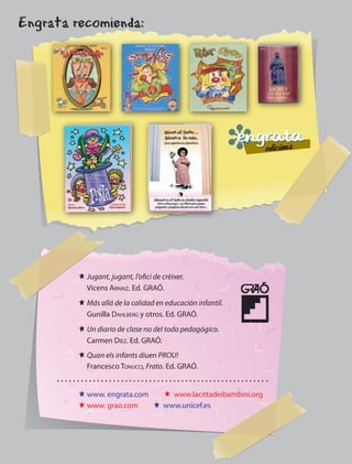 Engrata recomienda:




         J Jugant, jugant, l’ofici de crèixer.
           Vicens arnaiz. Ed. GRAÓ.
         J Más allá de la calidad en educación infantil.
           Gunilla Dahlberg y otros. Ed. GRAÓ.
         J Un diario de clase no del todo pedagógico.
           Carmen Díez. Ed. GRAÓ.
         J Quan els infants diuen PROU!
           Francesco Tonucci, Frato. Ed. GRAÓ.


         J www. engrata.com   J www.lacittadeibambini.org
         J www. grao.com    J www.unicef.es




                                        39
 