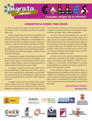 CONQUISTAR LA CIUDAD PARA CRECER
Las calles y las plazas son los lugares en que los niños y niñas       obras de todo tipo, a toda hora y sin mesura, con sus minúsculas
aprendíamos a vivir en comunidad, aprendíamos las reglas de            o grandes excavadoras, apisonadoras y hormigoneras, acotan
juego social.                                                          su territorio con vallas, humos y ruidos desagradables.
      Hay cosas importantes para la vida que se aprenden en la               Los niños y niñas han ido aprendiendo, día a día y año a
calle: a jugar con otros niños y niñas, a ser solidarios, a reñir, a   año, a tener miedo de la calle, de salir a la calle, de jugar en sus
amigarse, a arriesgarse, a enfrentarse con otra autoridad, a con-      calles y pasear por su ciudad. Se les lleva en coche de casa a la
seguir autonomía personal y relaciones sociales, a descubrir el        escuela y de la escuela a casa; se les acompaña bien cogidos de
mundo y sus reglas lejos del paraguas acolchado de la familia.         la mano al parque, a casa de los abuelos, a casa de sus amigas
      Conquistando las calles, poco a poco se iba conquistando         y amigos, al catecismo o a la sociedad musical. No se les deja
la ciudad, que se convertía en una herramienta para la conquis-        aprender a moverse solos, sin control, hasta que ya son mayo-
ta de la libertad y del mundo, que empieza y continúa en cada          res. Y entonces es fácil que se descontrolen, porque no han lle-
esquina de cada barrio.                                                gado a aprender a controlarse a si mismos.
      Los pueblos y las ciudades estaban abiertos a las niñas y a            Las niñas y los niños han sido arrinconados en sus casas,
los niños. Se abrían las aceras, las plazas y los callejones y eran    en los coches, en los patios de las escuelas y esparcidos en los
zonas de juego y puertas a mundos paralelos donde encontrar            centros comerciales para que aprendan a consumir. Así nun-
amigos y amigas mayores y menores, de quienes aprender y a             ca llegarán a ser ellos mismos, reconociéndose en su espacio,
quienes enseñar las claves de la existencia infantil.                  compartiéndolo con sus amigas y sus amigos y escribiendo su
      Como quien no quiere la cosa, día a día y metro a metro,         propia vida conquistando su ciudad.
los automóviles fueron conquistando cada rincón de cada ciu-                 Es tarea de todos los adultos, de cada padre y madre, de
dad, con la complicidad de los gobernantes y de cada adulto.           cada gobernante de cada gobierno local, hacer una ciudad a la
Las zonas de juego fueron convirtiéndose en lugares de paso            medida de los más pequeños, donde puedan crecer y aprender
rápido o de aparcamiento lento y seguro de coches, furgonetas          a vivir sin miedos, con toda la riqueza y la cultura que dan los es-
y camiones.                                                            pacios abiertos, el conocimiento de los otros, la comunicación
      Los lugares acotados para los menores, aceras, parques,          de las generaciones, la lectura de las piedras o el sencillo sabor
jardines o plazas, están sucios y llenos de papeles, basuras va-       de las calles.
rias y miles de cacas de perros, de todas las texturas y tamaños,                                     Eduard Hervàs, Psicólogo.
hábilmente sembradas por los suelos. Y, por si faltaba algo, las                                                      edhervas@cop.es
 