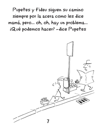 Pupetes y Fideu siguen su camino
 siempre por la acera como les dice
mamá, pero... oh, oh, hay un problema...
¿Qué podemos hacer? -dice Pupetes




                   7
 