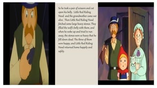 So he took a pair of scissors and cut
open his belly. Little Red Riding
Hood and the grandmother came out
alive . Then Little Red Riding Hood
fetched some large heavy stones. They
filled the wolf's belly with them, and
when he woke up and tried to run
away, the stones were so heavy that he
fell down dead. The three of them
were happy, and Little Red Riding
Hood returned home happily and
safely.
 