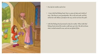 ◦ One day her mother said to her:
◦ - Come Little Red Riding Hood. Here is a piece of cake and a bottle of
wine. Take them to your grandmother. She is sick and weak, and they
will do her well. Behave yourself on the way, and do not leave the path -
◦ Little Red Riding Hood promised to obey her mother. When Little Red
Riding Hood entered the woods a wolf came up to her. She did not know
what a wicked animal he was, and was not afraid of him.
 