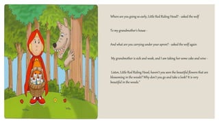 Where are you going so early, Little Red Riding Hood? - asked the wolf
To my grandmother's house -
And what are you carrying under your apron? - asked the wolf again
My grandmother is sick and weak, and I am taking her some cake and wine -
Listen, Little Red Riding Hood, haven't you seen the beautiful flowers that are
blossoming in the woods? Why don't you go and take a look? It is very
beautiful in the woods.”
 