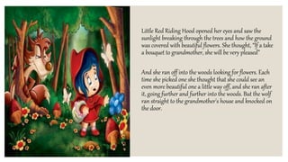 Little Red Riding Hood opened her eyes and saw the
sunlight breaking through the trees and how the ground
was covered with beautiful flowers. She thought, “If a take
a bouquet to grandmother, she will be very pleased”
And she ran off into the woods looking for flowers. Each
time she picked one she thought that she could see an
even more beautiful one a little way off, and she ran after
it, going further and further into the woods. But the wolf
ran straight to the grandmother's house and knocked on
the door.
 