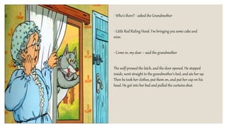- Who's there? - asked the Grandmother
- Little Red Riding Hood. I'm bringing you some cake and
wine.
- Come in, my dear – said the grandmother
The wolf pressed the latch, and the door opened. He stepped
inside, went straight to the grandmother's bed, and ate her up.
Then he took her clothes, put them on, and put her cap on his
head. He got into her bed and pulled the curtains shut.
 