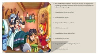 ◦ When Little Red Riding Hood arrived, she walked into the parlor, and everything looked
so strange that she thought,Grandmother was lying there with her cap pulled down over
her face and looking very strange.
◦ - Oh, grandmother, what big ears you have!
◦ - All the better to hear you with.
◦ - Oh, grandmother, what big eyes you have!
◦ - All the better to see you with.
◦ - Oh, grandmother, what big hands you have!
◦ - All the better to grab you with!
◦ - Oh, grandmother, what a horribly big mouth you have!
◦ - All the better to eat you with!
 