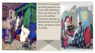And with that he jumped
out of bed, jumped on top
of poor Little Red Riding
Hood, and ate her up. As
soon as the wolf had
finished this tasty bite, he
climbed back into bed, fell
asleep, and began to snore
very loudly.
 
