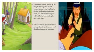 ◦ A huntsman was just passing by. He
thought it strange that the old
woman was snoring so loudly, so he
decided to take a look. He stepped
inside, and in the bed there lay the
wolf that he had been hunting for
such a long time.
◦ - He has eaten the grandmother, but
perhaps she still can be saved. I won't
shoot him,”thought the huntsman.
 