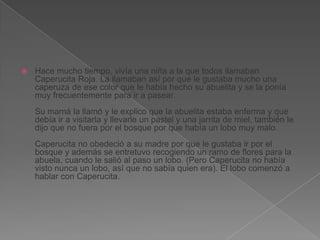 

Hace mucho tiempo, vivía una niña a la que todos llamaban
Caperucita Roja. La llamaban así por que le gustaba mucho una
caperuza de ese color que le había hecho su abuelita y se la ponía
muy frecuentemente para ir a pasear.
Su mamá la llamó y le explico que la abuelita estaba enferma y que
debía ir a visitarla y llevarle un pastel y una jarrita de miel, también le
dijo que no fuera por el bosque por que había un lobo muy malo.
Caperucita no obedeció a su madre por que le gustaba ir por el
bosque y además se entretuvo recogiendo un ramo de flores para la
abuela, cuando le salió al paso un lobo. (Pero Caperucita no había
visto nunca un lobo, así que no sabía quien era). El lobo comenzó a
hablar con Caperucita.

 