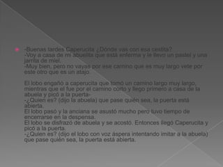 

-Buenas tardes Caperucita ¿Dónde vas con esa cestita?
-Voy a casa de mi abuelita que está enferma y le llevo un pastel y una
jarrita de miel.
-Muy bien, pero no vayas por ese camino que es muy largo vete por
este otro que es un atajo.
El lobo engañó a caperucita que tomó un camino largo muy largo,
mientras que el fue por el camino corto y llego primero a casa de la
abuela y picó a la puerta-¿Quien es? (dijo la abuela) que pase quién sea, la puerta está
abierta.
El lobo pasó y la anciana se asustó mucho pero tuvo tiempo de
encerrarse en la despensa.
El lobo se disfrazó de abuela y se acostó. Entonces llegó Caperucita y
picó a la puerta.
-¿Quien es? (dijo el lobo con voz áspera intentando imitar a la abuela)
que pase quién sea, la puerta está abierta.

 