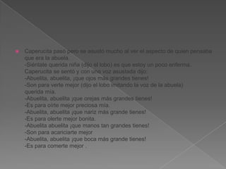 

Caperucita pasó pero se asustó mucho al ver el aspecto de quien pensaba
que era la abuela.
-Siéntate querida niña (dijo el lobo) es que estoy un poco enferma.
Caperucita se sentó y con una voz asustada dijo:
-Abuelita, abuelita, ¡que ojos más grandes tienes!
-Son para verte mejor (dijo el lobo imitando la voz de la abuela)
querida mía.
-Abuelita, abuelita ¡que orejas más grandes tienes!
-Es para oírte mejor preciosa mía.
-Abuelita, abuelita ¡que nariz más grande tienes!
-Es para olerte mejor bonita.
-Abuelita abuelita ¡que manos tan grandes tienes!
-Son para acariciarte mejor
-Abuelita, abuelita ¡que boca más grande tienes!
-Es para comerte mejor .

 