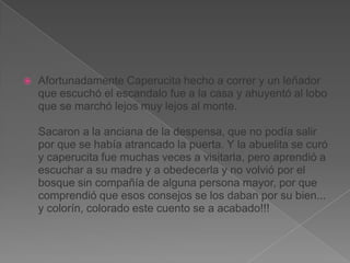 

Afortunadamente Caperucita hecho a correr y un leñador
que escuchó el escandalo fue a la casa y ahuyentó al lobo
que se marchó lejos muy lejos al monte.
Sacaron a la anciana de la despensa, que no podía salir
por que se había atrancado la puerta. Y la abuelita se curó
y caperucita fue muchas veces a visitarla, pero aprendió a
escuchar a su madre y a obedecerla y no volvió por el
bosque sin compañía de alguna persona mayor, por que
comprendió que esos consejos se los daban por su bien...
y colorín, colorado este cuento se a acabado!!!

 