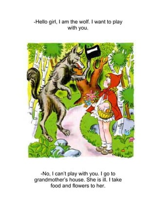-Hello girl, I am the wolf. I want to play
                 with you.




   -No, I can’t play with you. I go to
grandmother’s house. She is ill. I take
       food and flowers to her.
 