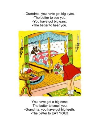 -Grandma, you have got big eyes.
      -The better to see you.
     -You have got big ears.
     -The better to hear you.




    -You have got a big nose.
     -The better to smell you.
-Grandma, you have got big teeth.
    -The better to EAT YOU!!
 