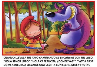 CUANDO LLEVABA UN RATO CAMINANDO SE ENCONTRÓ CON UN LOBO.
“HOLA SEÑOR LOBO”. “HOLA CAPERUCITA, ¿DÓNDE VAS?”. “VOY A CASA
DE MI ABUELITA A LLEVARLE UNA CESTITA CON LECHE, MIEL Y FRUTA”.

 