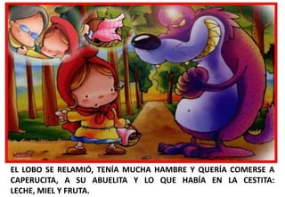 EL LOBO SE RELAMIÓ, TENÍA MUCHA HAMBRE Y QUERÍA COMERSE A
CAPERUCITA, A SU ABUELITA Y LO QUE HABÍA EN LA CESTITA:
LECHE, MIEL Y FRUTA.

 