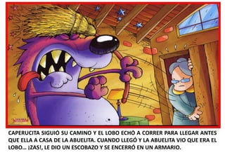 CAPERUCITA SIGUIÓ SU CAMINO Y EL LOBO ECHÓ A CORRER PARA LLEGAR ANTES
QUE ELLA A CASA DE LA ABUELITA. CUANDO LLEGÓ Y LA ABUELITA VIO QUE ERA EL
LOBO… ¡ZAS!, LE DIO UN ESCOBAZO Y SE ENCERRÓ EN UN ARMARIO.

 