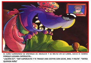 EL LOBO CORRIENDO SE DISFRAZÓ DE ABUELITA Y SE METIÓ EN LA CAMA, JUSTO A TIEMPO
PORQUE LLEGABA CAPERUCITA…
“¿QUIÉN ES?”. “SOY CAPERUCITA Y TE TRAIGO UNA CESTITA CON LECHE, MIEL Y FRUTA”. “ENTRA
QUERIDA NIÑA”

 