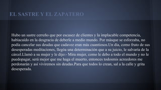 EL SASTRE Y EL ZAPATERO

Hubo un sastre cerreño que por escasez de clientes y la implacable competencia,
habíacaído en la desgracia de deberle a medio mundo. Por másque se esforzaba, no
podía cancelar sus deudas que cadavez eran más cuantiosos.Un día, como fruto de sus
desesperadas meditaciones, llegóa una determinación que a su juicio, le salvaría de la
cárcel.Llamó a su mujer y le dijo:- Mira mujer, como le debo a todo el mundo y no le
puedopagar, será mejor que me haga el muerto, entonces todosmis acreedores me
perdonarán y así viviremos sin deudas.Para que todos lo crean, sal a la calle y grita
desesperada.

 