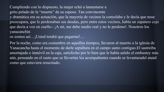 Cumpliendo con lo dispuesto, la mujer echó a lamentarse a
grito pelado de la “muerte” de su esposo. Tan convincente
y dramática era su actuación, que la mayoría de vecinos la consolaba y le decía que nose
preocupara, que le perdonaban sus deudas, pero entre estos vecinos, había un zapatero cojo
que decía a voz en cuello:- ¡A mí, me debe medio real y no le perdono!. Nosotros los
yanacanchin
os somos así…¡Usted tendrá que pagarme!…
Por la noche, como era costumbre en aquellos tiempos, llevaron al muerto a la iglesia de
Yanacancha hasta el momento de darle sepultura en el campo santo contiguo.El sastreiba
amortajado e inmóvil en la caja, satisfecho por lo bien que le había salido el embustey más
aún, pensando en el susto que se llevarían los acompañantes cuando se levantaradel ataúd
como que estuviera resucitado.

 
