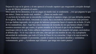 Dejaron la caja en la iglesia y al rato apareció el tozudo zapatero que rengueando yenojado destapó
la caja del féretro gritándole al sastre:Mira sastre de los demonios, si no me pagas mi medio real, te condenarás…¡Así que págame lo que
me debes!. Dame mi medio real, maldito!… ¡Dame mi medio real!.
A esa hora de la noche que se encontraba vociferando el zapatero rengo, oyó que abríanlas puertas
de la iglesia. Presa del terror, venciendo su cojera, fue a esconderse alconfesionario más próximo.
Los que habían ingresado, era un grupo de ladrones quequerían hacer el reparto de su botín. El jefe
de los malandrines, dijo:- Aquí hay cinco montones de monedas de oro que hemos robado. Como
nosotros nosomos más que cuatro, el quinto montón se lo llevará el que le dé un bofetón al
muertoque está en la caja.Todos callaron respetuosos, pero el más pequeño del grupo, acercándose
al difunto,dijo:- Yo le voy a dar no sólo uno, sino que por ese montón de oro, voy a propinarle
talcantidad de cachetadas, que todo el Cerro de Pasco lo va a escuchar. Llegó a la caja,levantó la
mano dispuesto a cumplir lo prometido, cuando el sastre se incorporó desúbito y sentándose
violentamente, gritó:- ¡ Ayúdenme aquí difuntos, que tengo mis cuatro puntos!

 