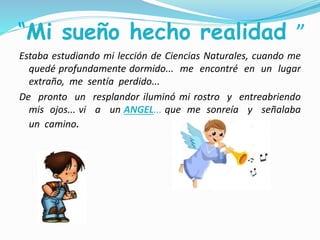 “Mi sueño hecho realidad ”
Estaba estudiando mi lección de Ciencias Naturales, cuando me
quedé profundamente dormido... me encontré en un lugar
extraño, me sentía perdido...
De pronto un resplandor iluminó mi rostro y entreabriendo
mis ojos... vi a un ANGEL... que me sonreía y señalaba
un camino.
 