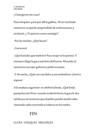 EL RATONCITO
PRESUMIDO
¡Contigono mecasar!
Poco después, pasó por allí la gallina.Alver tanlindo
ratoncito,sequedo sorprendidode suhermosura y
exclamó:-¿Tequieres casarconmigo?
-Por las noches, ¿Qué harás?
-Cocococó
-¡Quéfastidioquemolesto! Para mujer ni lo pienso. Y
entonces llegó la gatamáslista delbarrio. Mirando al
ratoncitoconojos golositos pidiósumano.
-Y denoche, ¿Quévoz tandulce ytanmelodiosa! ¡Serétu
esposo!
Ala mañana siguiente secelebró laboda. ¡Quélinda
pareja hacían!Pero cuandoacabó lafiesta,lagatale dio
talabrazo al ratoncito queelpobre perdió mediorabo.
Asustado salió corriendoytodavíano havuelto.
FIN
LUCÍA VÁZQUEZ MIGUÉLEZ
 