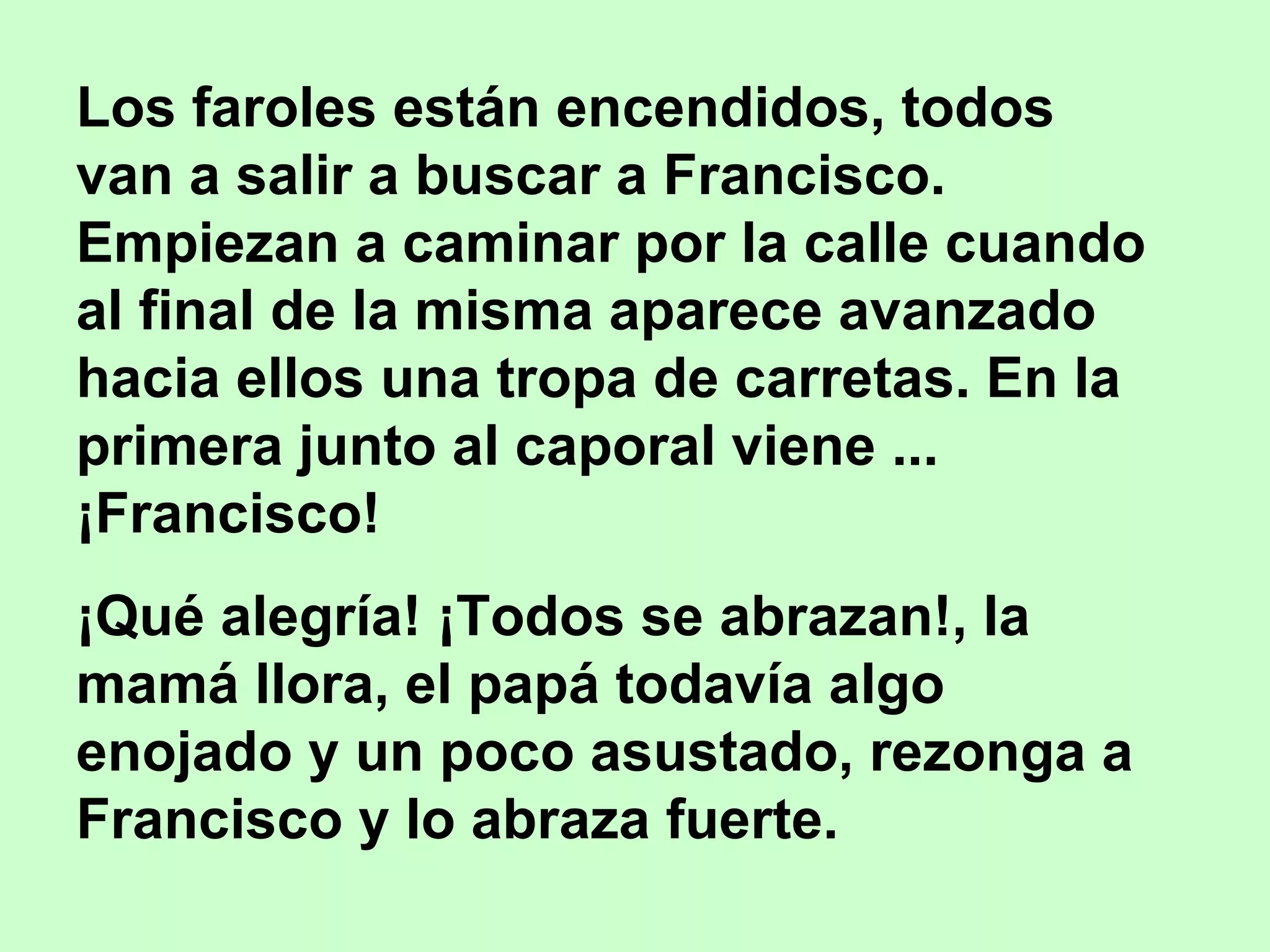Los faroles están encendidos, todos
van a salir a buscar a Francisco.
Empiezan a caminar por la calle cuando
al final de la misma aparece avanzado
hacia ellos una tropa de carretas. En la
primera junto al caporal viene ...
¡Francisco!
¡Qué alegría! ¡Todos se abrazan!, la
mamá llora, el papá todavía algo
enojado y un poco asustado, rezonga a
Francisco y lo abraza fuerte.
 