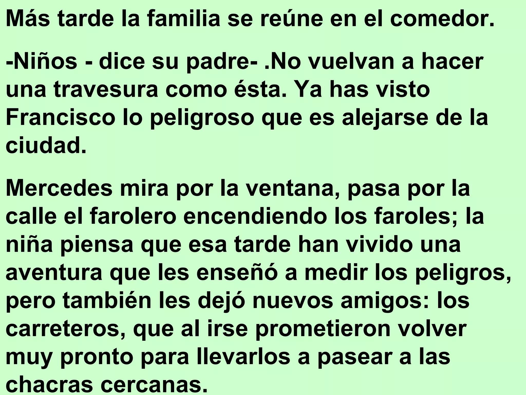 Más tarde la familia se reúne en el comedor.
-Niños - dice su padre- .No vuelvan a hacer
una travesura como ésta. Ya has visto
Francisco lo peligroso que es alejarse de la
ciudad.
Mercedes mira por la ventana, pasa por la
calle el farolero encendiendo los faroles; la
niña piensa que esa tarde han vivido una
aventura que les enseñó a medir los peligros,
pero también les dejó nuevos amigos: los
carreteros, que al irse prometieron volver
muy pronto para llevarlos a pasear a las
chacras cercanas.
 