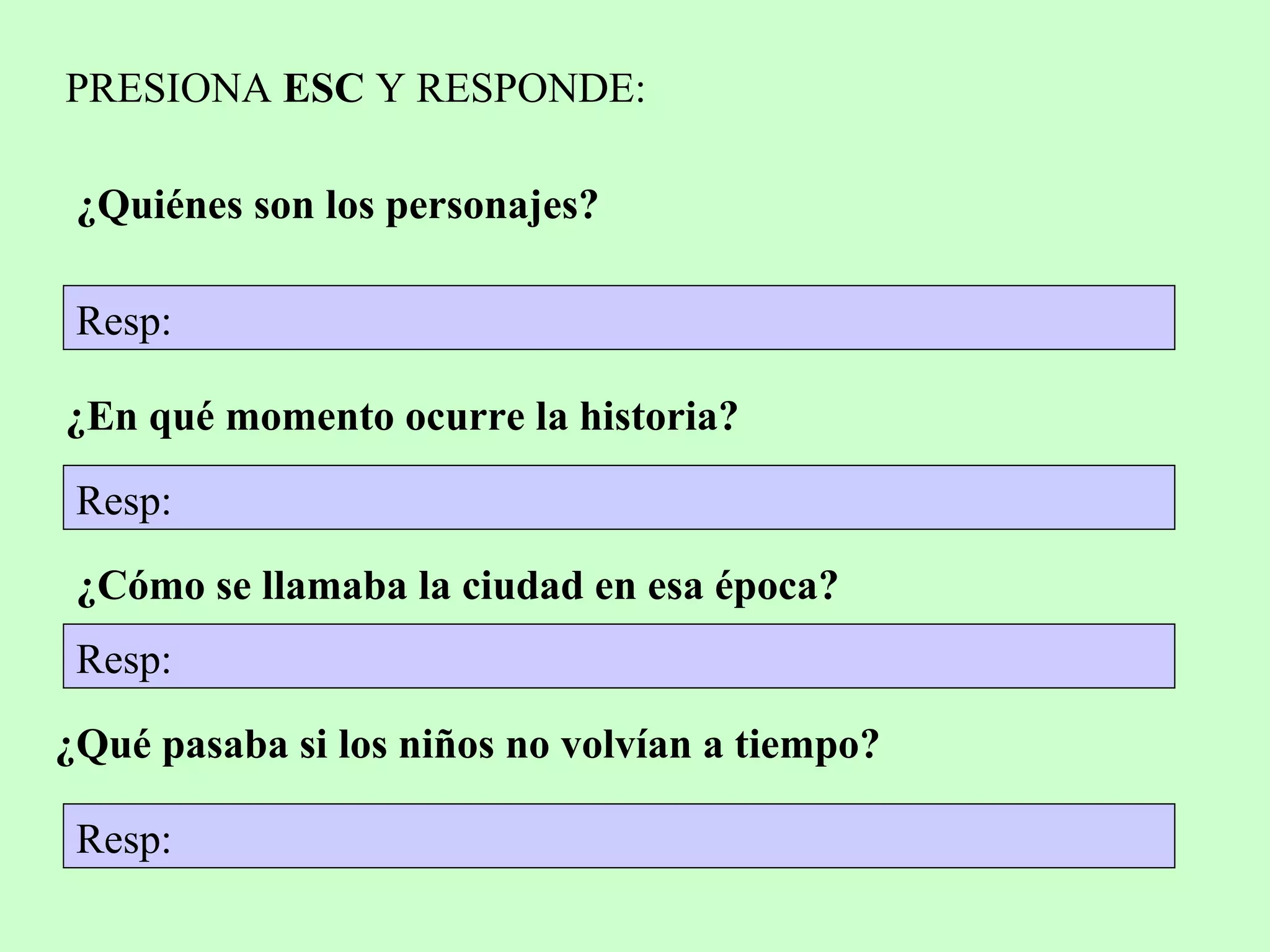 PRESIONA ESC Y RESPONDE:
¿Quiénes son los personajes?
Resp:
¿En qué momento ocurre la historia?
Resp:
¿Cómo se llamaba la ciudad en esa época?
¿Qué pasaba si los niños no volvían a tiempo?
Resp:
Resp:
 