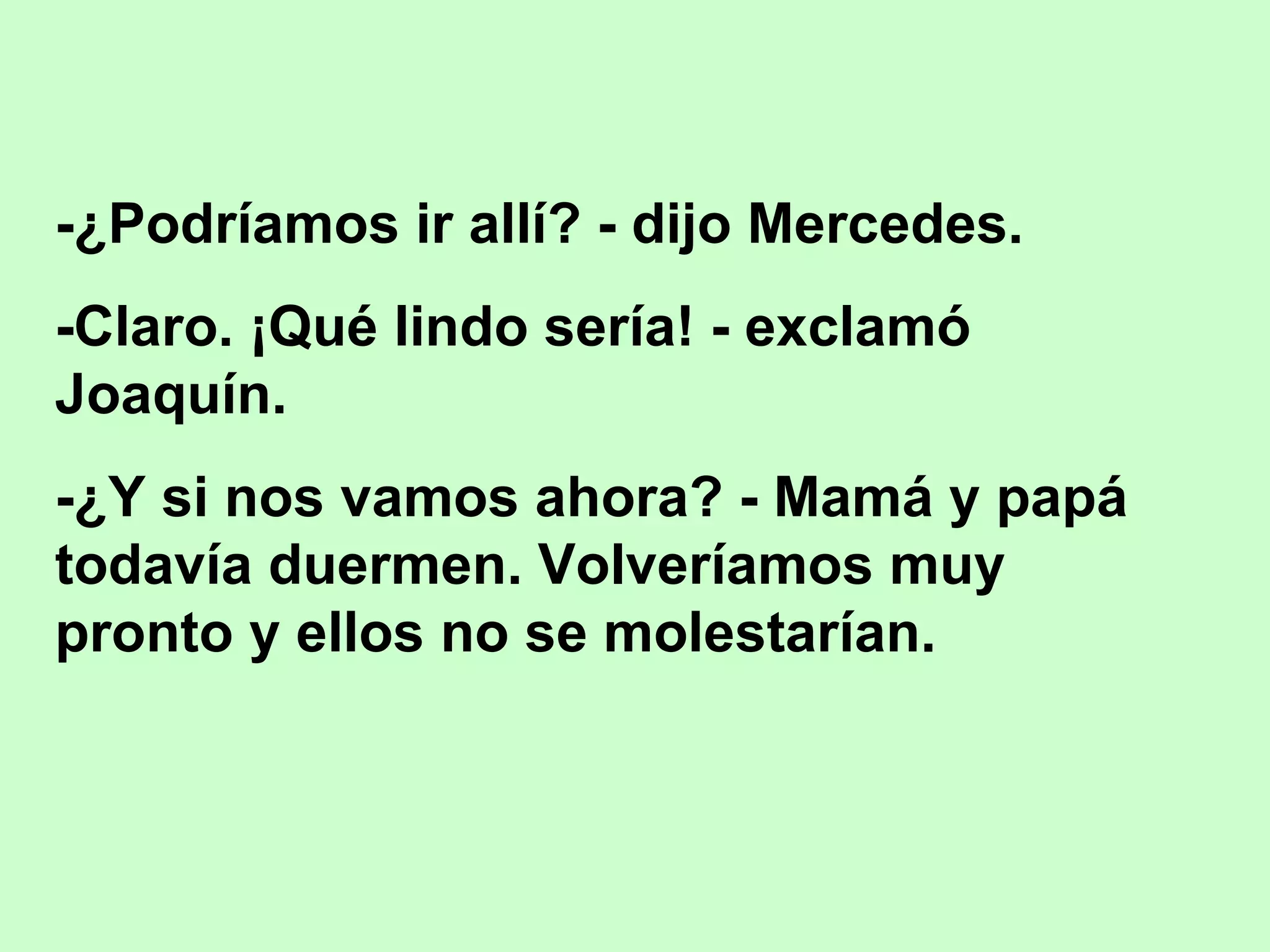 -¿Podríamos ir allí? - dijo Mercedes.
-Claro. ¡Qué lindo sería! - exclamó
Joaquín.
-¿Y si nos vamos ahora? - Mamá y papá
todavía duermen. Volveríamos muy
pronto y ellos no se molestarían.
 