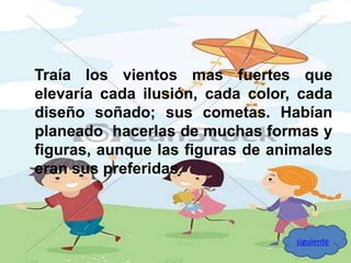 Traía los vientos mas fuertes que 
elevaría cada ilusión, cada color, cada 
diseño soñado; sus cometas. Habían 
planeado hacerlas de muchas formas y 
figuras, aunque las figuras de animales 
eran sus preferidas. 
siguiente 
 