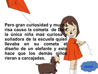 Pero gran curiosidad y mucha 
risa causo la cometa de Dani 
la única niña mas curiosa y 
soñadora de la escuela quien 
llevaba en su cometa el 
diseño de un elefante y esto 
hace que los demás niños 
rieran a carcajadas. 
siguiente 
 
