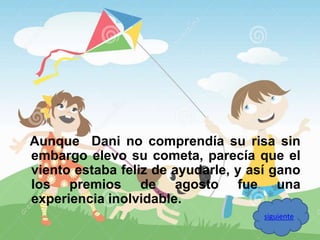 Aunque Dani no comprendía su risa sin 
embargo elevo su cometa, parecía que el 
viento estaba feliz de ayudarle, y así gano 
los premios de agosto fue una 
experiencia inolvidable. 
siguiente 
