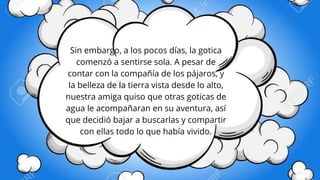 Sin embargo, a los pocos días, la gotica
comenzó a sentirse sola. A pesar de
contar con la compañía de los pájaros, y
la belleza de la tierra vista desde lo alto,
nuestra amiga quiso que otras goticas de
agua le acompañaran en su aventura, así
que decidió bajar a buscarlas y compartir
con ellas todo lo que había vivido.
 