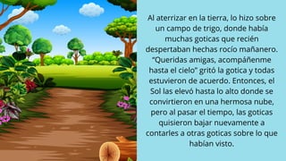 Al aterrizar en la tierra, lo hizo sobre
un campo de trigo, donde había
muchas goticas que recién
despertaban hechas rocío mañanero.
“Queridas amigas, acompáñenme
hasta el cielo” gritó la gotica y todas
estuvieron de acuerdo. Entonces, el
Sol las elevó hasta lo alto donde se
convirtieron en una hermosa nube,
pero al pasar el tiempo, las goticas
quisieron bajar nuevamente a
contarles a otras goticas sobre lo que
habían visto.
 