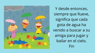 Y desde entonces,
siempre que llueve,
significa que cada
gota de agua ha
venido a buscar a su
amiga para jugar y
bailar en el cielo.
Fin
 