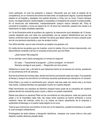 novio participar, el cual me presentó a Joaquín. Recuerdo que por todo el éxtasis de la 
competencia, en un momento de euforia me derrumbé sin explicación alguna. Cuando desperté 
estaba en el hospital y alrededor mis padres llorando y Vicky con su novio. Fueron tiempos 
duros, me diagnosticaron cardiomegalia y necesitaba un trasplante de corazón lo antes posible. 
En el transcurso del tratamiento, inesperadamente Joaquín estuvo siempre allí, Vicky le 
comentó lo sucedido y nunca se separó de mí. El amor fue creciendo, pasaron los meses y el 
tratamiento no daba resultado esperado. 
Un 16 de Diciembre entré al quirófano de urgencia, la intervención duró alrededor de 13 horas, 
cuando desperté solo una carta me acompañaba, era de Joaquín felicitándome por ser tan 
fuerte y enfrentar todo lo sucedido, también me decía que debía valorar el nuevo corazón pues 
era de una persona importante y que me amaba mucho. 
Fue difícil asimilar, que en ese momento yo estaba viva gracias a él. 
En medio de los recuerdos que me invadían, sonó mi celular. Era un número desconocido, con 
desconfianza contesté y tal fue mi sorpresa al escuchar que era Peter. 
- ¿Qué haces? Me preguntó 
Yo sin asimilar como había conseguido mi número le respondí: 
- En casa. – Toscamente le pregunté - ¿Cómo consiguió mi número? 
- Siempre consigo lo que quiero. – Respondió con tono pícaro 
Hablamos un buen rato, y de todo lo que habíamos hecho en la semana sin vernos, quedamos 
en encontrarnos el fin de semana. 
Esa fue la primera de muchas citas, donde nos fuimos conociendo cada vez mejor. Fue pasando 
el tiempo y Joaquín se convirtió en un hermoso recuerdo que llevaré por siempre en mi corazón. 
Entre Peter y yo nació un sentimiento puro, sincero, leal que cada vez crecía más y se hacía 
más fuerte, nuestras familias nos apoyaban mucho en nuestra relación. 
Peter terminando sus estudios de Derecho empezó hacer parte de la compañía de nuestros 
padres donde fue avanzando poco a poco y obtuvo un puesto importante. 
Desde que obtuvo su ascenso Peter se fue convirtiendo en otra persona, cada vez quería más 
poder y no le importaba nada más, las cosas entre nosotros se fueron enfriando y nunca 
volvieron hacer las mismas, entre él y su madre se fueron adueñando de la empresa y 
quitándole el liderazgo a mi padre hasta dejarlo en la ruina. 
Todo lo que vivimos fue una mentira, lo hizo con un fin específico, quitarle la empresa a mi padre 
lo cual consiguió utilizándome. 
Embargados de tanta tristeza y decepción decidimos empezar una nueva vida en otro país 
dejando nuestro doloroso pasado atrás. 
