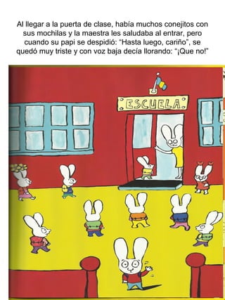 Al llegar a la puerta de clase, había muchos conejitos con
sus mochilas y la maestra les saludaba al entrar, pero
cuando su papi se despidió: “Hasta luego, cariño”, se
quedó muy triste y con voz baja decía llorando: “¡Que no!”
 
