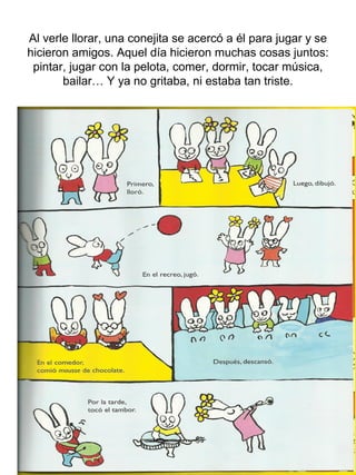 Al verle llorar, una conejita se acercó a él para jugar y se
hicieron amigos. Aquel día hicieron muchas cosas juntos:
pintar, jugar con la pelota, comer, dormir, tocar música,
bailar… Y ya no gritaba, ni estaba tan triste.
 