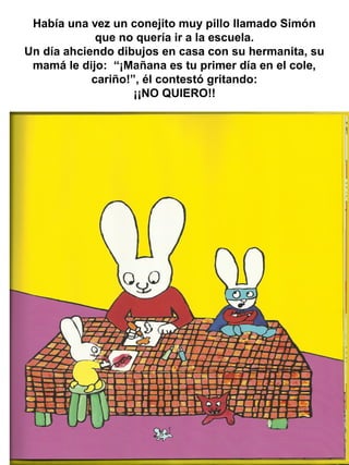 Había una vez un conejito muy pillo llamado Simón
que no quería ir a la escuela.
Un día ahciendo dibujos en casa con su hermanita, su
mamá le dijo: “¡Mañana es tu primer día en el cole,
cariño!”, él contestó gritando:
¡¡NO QUIERO!!
 