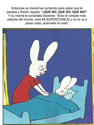 Entonces su mamá fue corriendo para saber qué le
pasaba y Simón repetía. “¡QUE NO, QUE NO, QUE NO!”
Y su mamá le consolaba diciendo: “Eres el conejito más
valiente del mundo, eres MI SUPERCONEJO y no te va a
pasar nada, duérmete mi cielo”
 