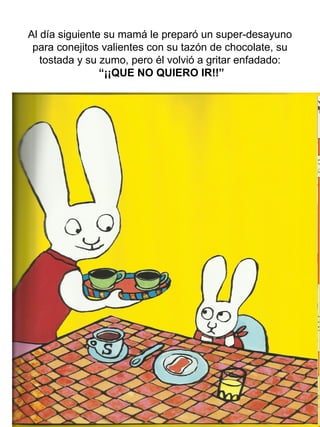 Al día siguiente su mamá le preparó un super-desayuno
para conejitos valientes con su tazón de chocolate, su
tostada y su zumo, pero él volvió a gritar enfadado:
“¡¡QUE NO QUIERO IR!!”
 