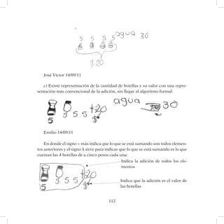 112
José Víctor 14/09/11
c) Existe representación de la cantidad de botellas y su valor con una repre-
sentación más convencional de la adición, sin llegar al algoritmo formal.
Emilio 14/09/11
En donde el signo + más indica que lo que se está sumando son todos elemen-
tos anteriores y el signo $ sirve para indicar que lo que se está sumando es lo que
cuestan las 4 botellas de a cinco pesos cada una:
	
Indica la adición de todos los ele-
mentos
Indica que la adición es el valor de
las botellas
 
