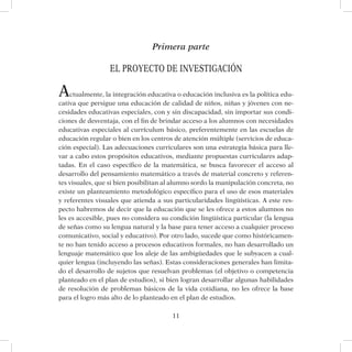 11
Primera parte
El proyecto de investigación
Actualmente, la integración educativa o educación inclusiva es la política edu-
cativa que persigue una educación de calidad de niños, niñas y jóvenes con ne-
cesidades educativas especiales, con y sin discapacidad, sin importar sus condi-
ciones de desventaja, con el fin de brindar acceso a los alumnos con necesidades
educativas especiales al currículum básico, preferentemente en las escuelas de
educación regular o bien en los centros de atención múltiple (servicios de educa-
ción especial). Las adecuaciones curriculares son una estrategia básica para lle-
var a cabo estos propósitos educativos, mediante propuestas curriculares adap-
tadas. En el caso específico de la matemática, se busca favorecer el acceso al
desarrollo del pensamiento matemático a través de material concreto y referen-
tes visuales, que si bien posibilitan al alumno sordo la manipulación concreta, no
existe un planteamiento metodológico específico para el uso de esos materiales
y referentes visuales que atienda a sus particularidades lingüísticas. A este res-
pecto habremos de decir que la educación que se les ofrece a estos alumnos no
les es accesible, pues no considera su condición lingüística particular (la lengua
de señas como su lengua natural y la base para tener acceso a cualquier proceso
comunicativo, social y educativo). Por otro lado, sucede que como históricamen-
te no han tenido acceso a procesos educativos formales, no han desarrollado un
lenguaje matemático que los aleje de las ambigüedades que le subyacen a cual-
quier lengua (incluyendo las señas). Estas consideraciones generales han limita-
do el desarrollo de sujetos que resuelvan problemas (el objetivo o competencia
planteado en el plan de estudios), si bien logran desarrollar algunas habilidades
de resolución de problemas básicos de la vida cotidiana, no les ofrece la base
para el logro más alto de lo planteado en el plan de estudios.
 