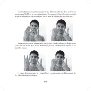 119
b) Simultáneamente, mientras disminuye del numeral 3 al 2 de la mano base
aumenta del 8 al 9 en la mano dominante. Es una especie de sobreconteo donde
se parte del número 8 y se continúa con la serie de números a partir de éste.
Hay dos maneras de hacerlo; una opción es tocando cada vez el dedo que se
quita con los dedos de la mano dominante, la otra alternativa es sin que se to-
quen las manos.
c) Luego disminuye de 2 a 1 (mano base) y se aumenta simultáneamente de
9 a 10 en la mano dominante.
 